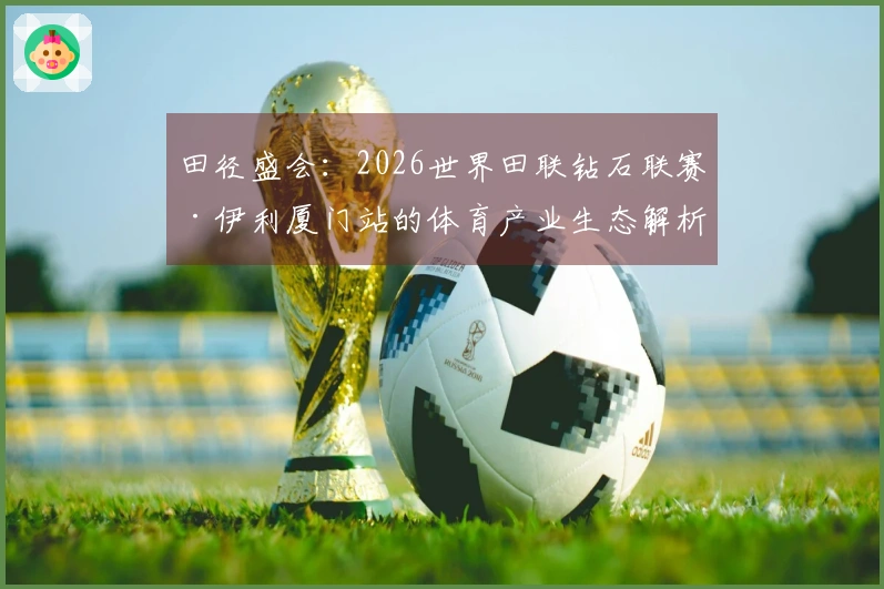 田径盛会：2026世界田联钻石联赛·伊利厦门站的体育产业生态解析